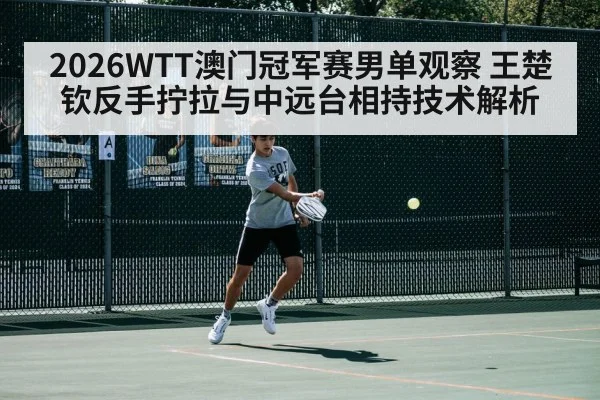 2026WTT澳门冠军赛男单观察 王楚钦反手拧拉与中远台相持技术解析